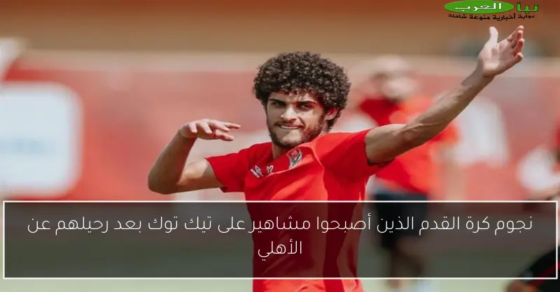 نجوم كرة القدم الذين أصبحوا مشاهير على تيك توك بعد رحيلهم عن الأهلي