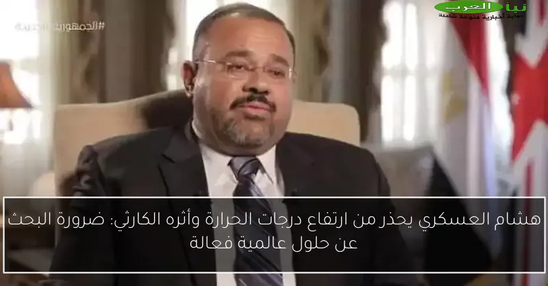 هشام العسكري يحذر من ارتفاع درجات الحرارة وأثره الكارثي: ضرورة البحث عن حلول عالمية فعالة