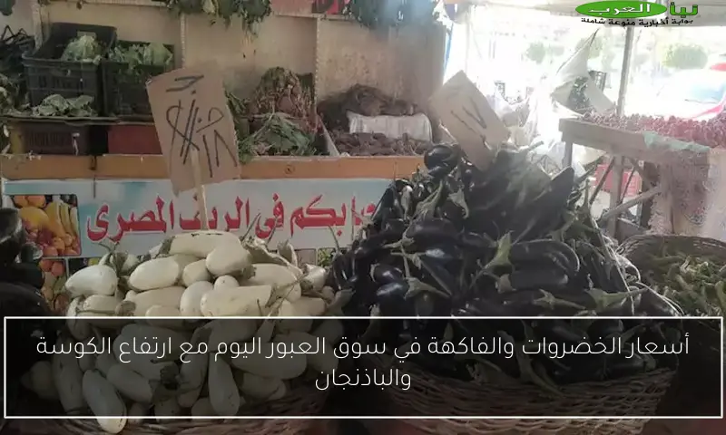 أسعار الخضروات والفاكهة في سوق العبور اليوم مع ارتفاع الكوسة والباذنجان