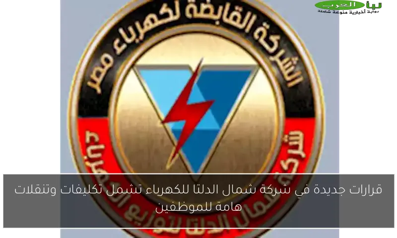 قرارات جديدة في شركة شمال الدلتا للكهرباء تشمل تكليفات وتنقلات هامة للموظفين