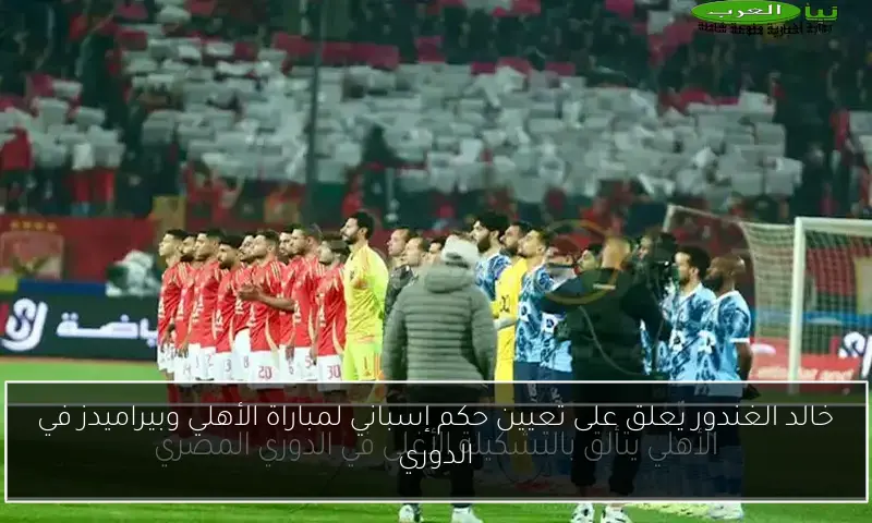 خالد الغندور يعلق على تعيين حكم إسباني لمباراة الأهلي وبيراميدز في الدوري