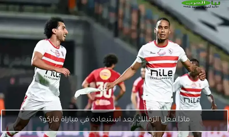 ماذا فعل الزمالك بعد استبعاده في مباراة فاركو؟