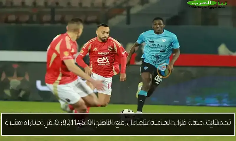 تحديثات حية.. غزل المحلة يتعادل مع الأهلي 0 – 0 في مباراة مثيرة