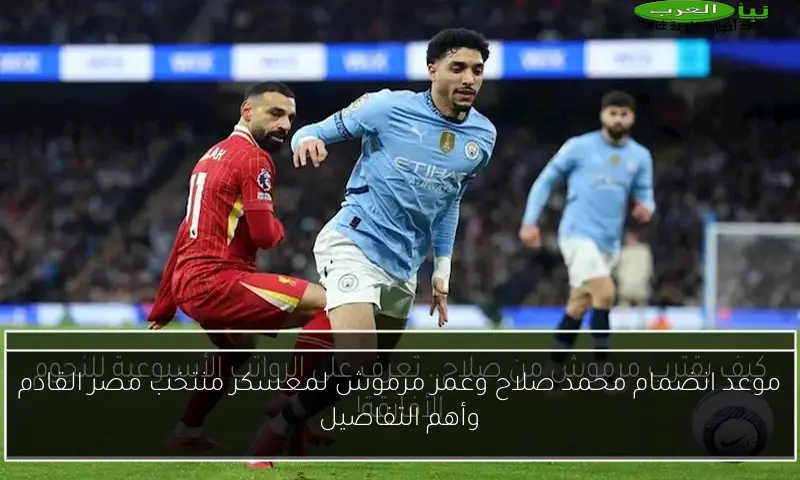 موعد انضمام محمد صلاح وعمر مرموش لمعسكر منتخب مصر القادم وأهم التفاصيل