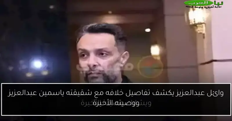 وائل عبدالعزيز يكشف تفاصيل خلافه مع شقيقته ياسمين عبدالعزيز ووصيته الأخيرة