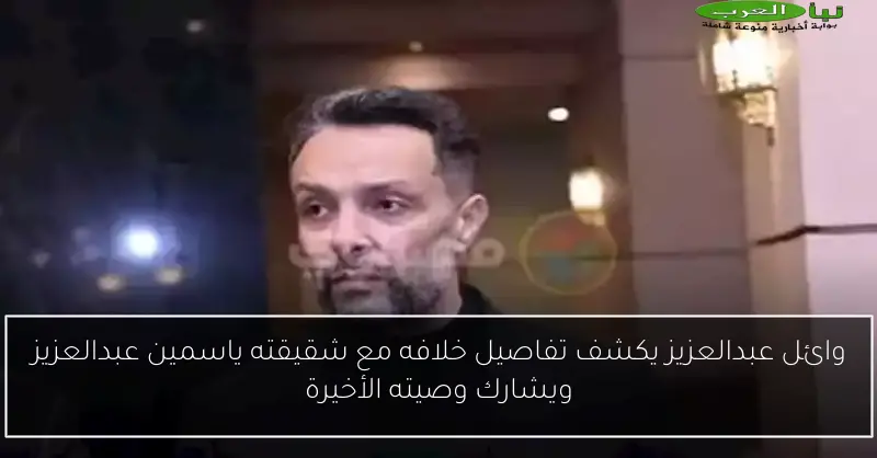 وائل عبدالعزيز يكشف تفاصيل خلافه مع شقيقته ياسمين عبدالعزيز ويشارك وصيته الأخيرة