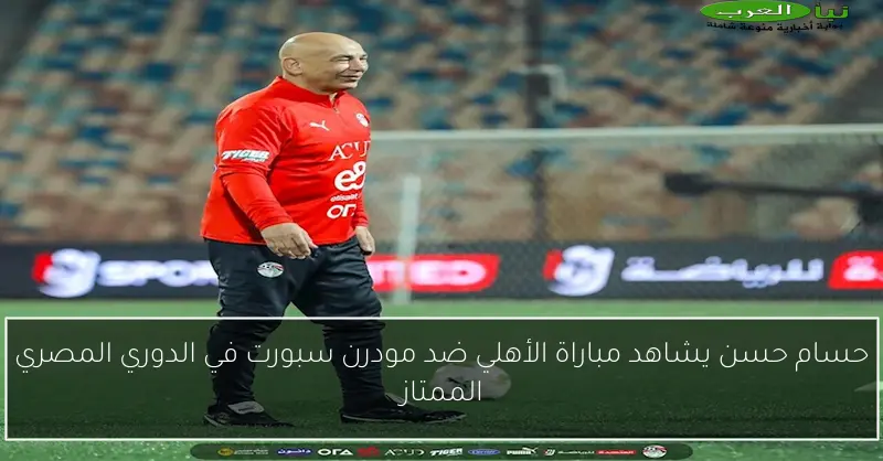 حسام حسن يشاهد مباراة الأهلي ضد مودرن سبورت في الدوري المصري الممتاز