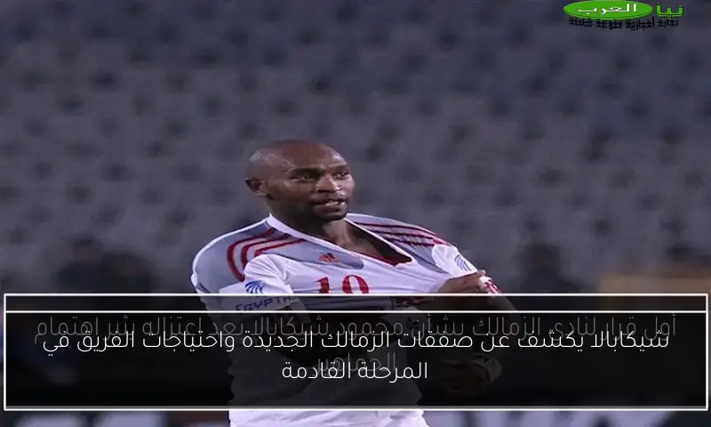 شيكابالا يكشف عن صفقات الزمالك الجديدة واحتياجات الفريق في المرحلة القادمة