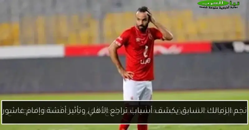نجم الزمالك السابق يكشف أسباب تراجع الأهلي وتأثير أفشة وإمام عاشور