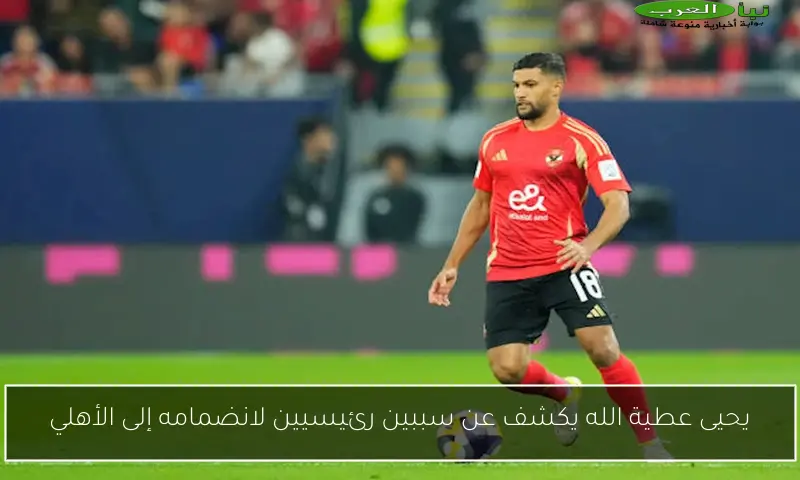 يحيى عطية الله يكشف عن سببين رئيسيين لانضمامه إلى الأهلي