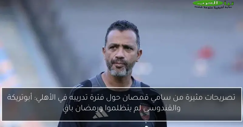 تصريحات مثيرة من سامي قمصان حول فترة تدريبه في الأهلي: أبوتريكة والقندوسي لم يتظلموا ورمضان باقٍ