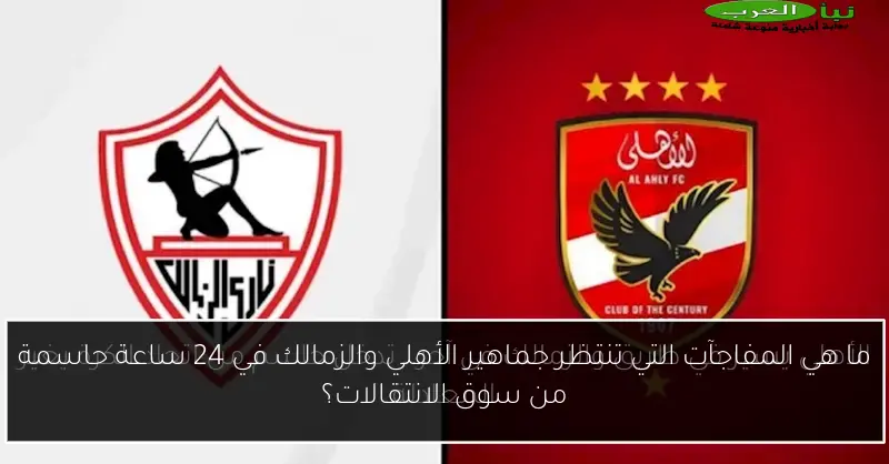 ما هي المفاجآت التي تنتظر جماهير الأهلي والزمالك في 24 ساعة حاسمة من سوق الانتقالات؟