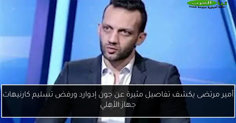 أمير مرتضى يكشف تفاصيل مثيرة عن جون إدوارد ورفض تسليم كارنيهات جهاز الأهلي