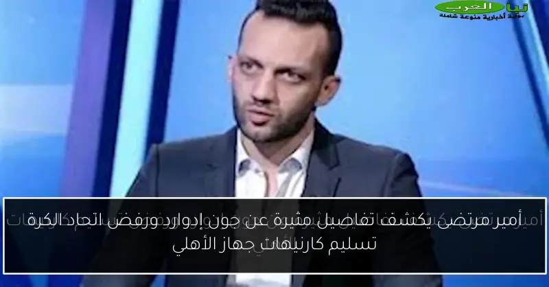 أمير مرتضى يكشف تفاصيل مثيرة عن جون إدوارد ورفض اتحاد الكرة تسليم كارنيهات جهاز الأهلي