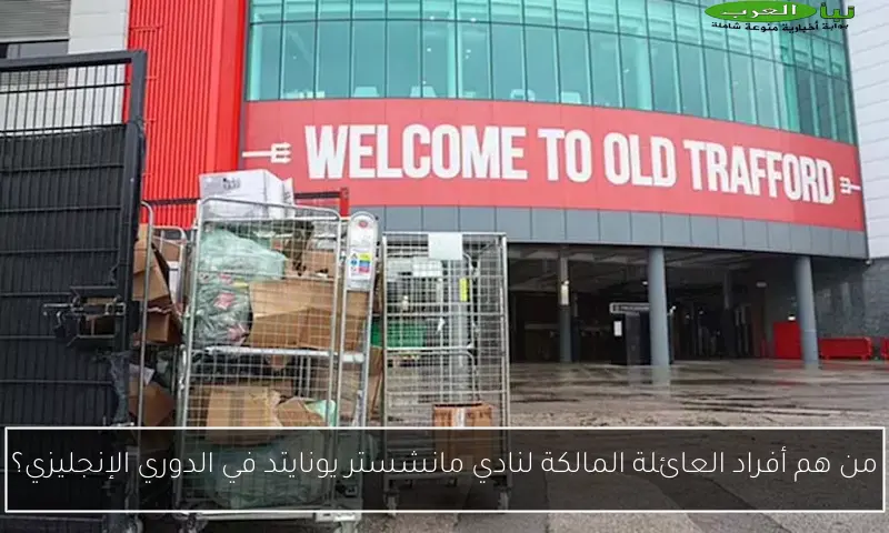 من هم أفراد العائلة المالكة لنادي مانشستر يونايتد في الدوري الإنجليزي؟