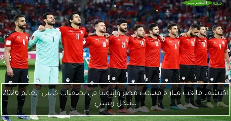 اكتشف ملعب مباراة منتخب مصر وإثيوبيا في تصفيات كأس العالم 2026 بشكل رسمي