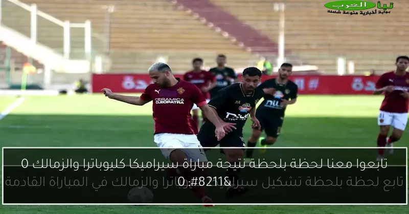 تابعوا معنا لحظة بلحظة نتيجة مباراة سيراميكا كليوباترا والزمالك 0 – 0