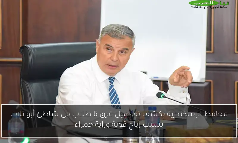 محافظ الإسكندرية يكشف تفاصيل غرق 6 طلاب في شاطئ أبو تلات بسبب رياح قوية وراية حمراء