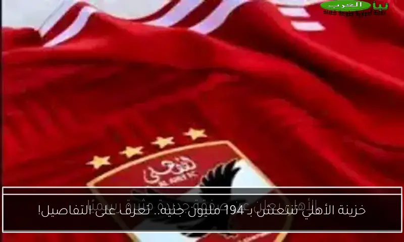 خزينة الأهلي تنتعش بـ 194 مليون جنيه.. تعرف على التفاصيل!