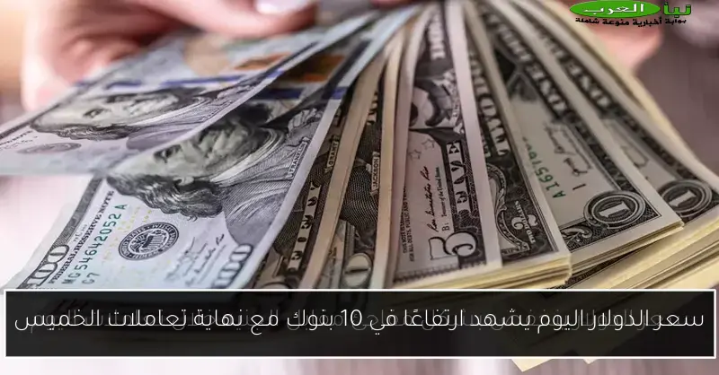 سعر الدولار اليوم يشهد ارتفاعًا في 10 بنوك مع نهاية تعاملات الخميس
