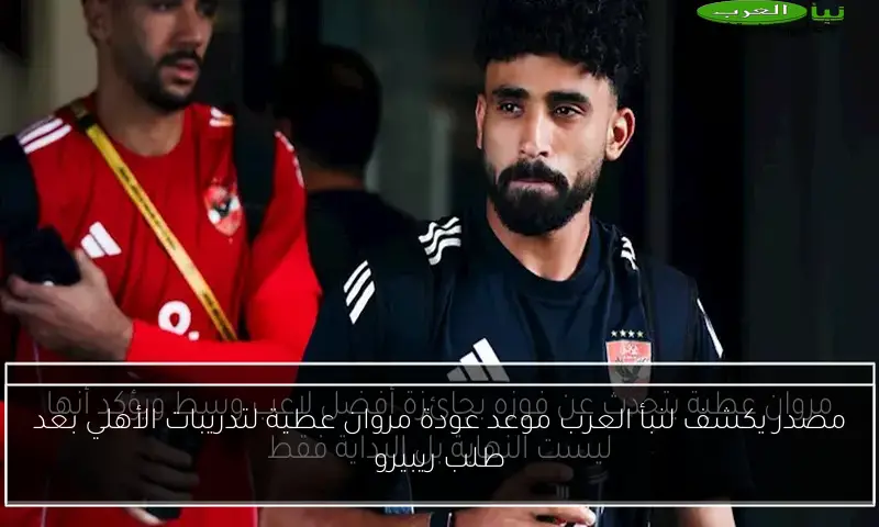 مصدر يكشف لنبأ العرب موعد عودة مروان عطية لتدريبات الأهلي بعد طلب ريبيرو