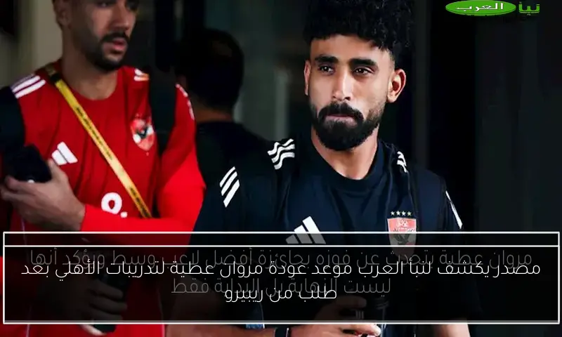 مصدر يكشف لنبأ العرب موعد عودة مروان عطية لتدريبات الأهلي بعد طلب من ريبيرو