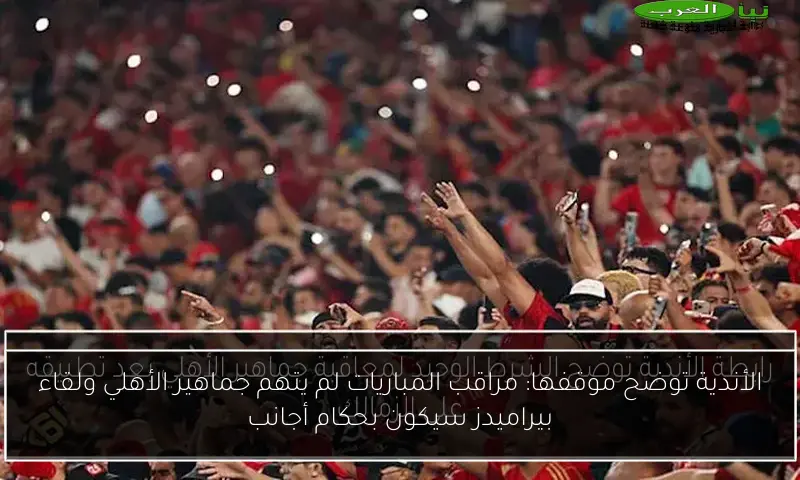 الأندية توضح موقفها: مراقب المباريات لم يتهم جماهير الأهلي ولقاء بيراميدز سيكون بحكام أجانب