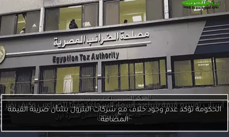 الحكومة تؤكد عدم وجود خلاف مع شركات البترول بشأن ضريبة القيمة المضافة