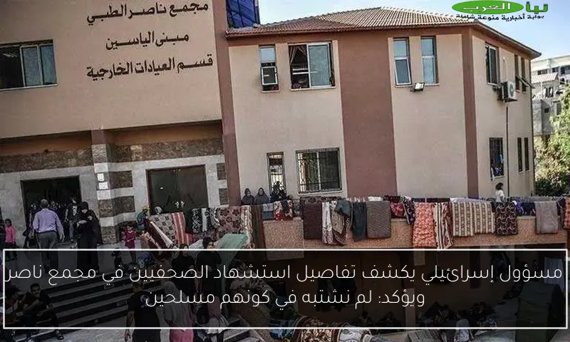 مسؤول إسرائيلي يكشف تفاصيل استشهاد الصحفيين في مجمع ناصر ويؤكد: لم نشتبه في كونهم مسلحين