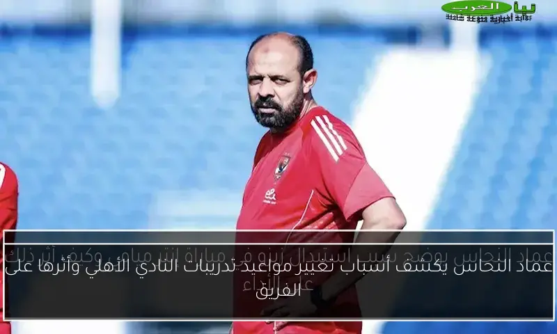 عماد النحاس يكشف أسباب تغيير مواعيد تدريبات النادي الأهلي وأثرها على الفريق