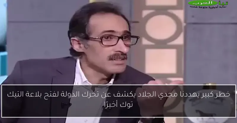 خطر كبير يهددنا مجدي الجلاد يكشف عن تحرك الدولة لفتح بلاعة التيك توك أخيرًا