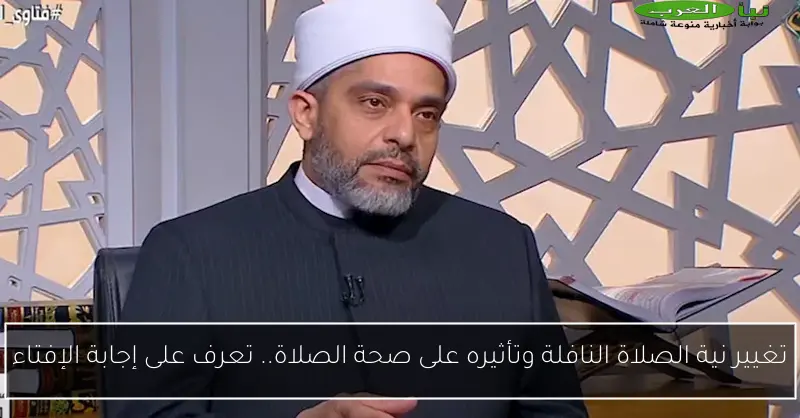 تغيير نية الصلاة النافلة وتأثيره على صحة الصلاة.. تعرف على إجابة الإفتاء
