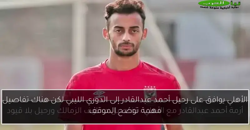 الأهلي يوافق على رحيل أحمد عبدالقادر إلى الدوري الليبي لكن هناك تفاصيل مهمة توضح الموقف