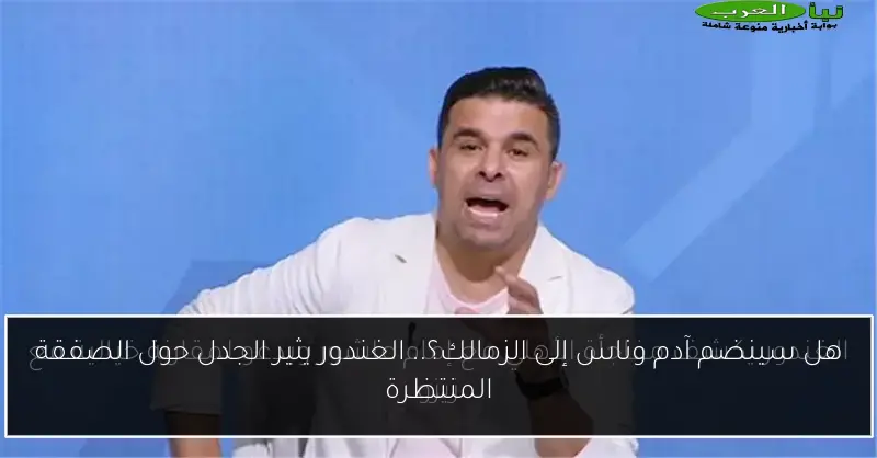هل سينضم آدم وناس إلى الزمالك؟.. الغندور يثير الجدل حول الصفقة المنتظرة