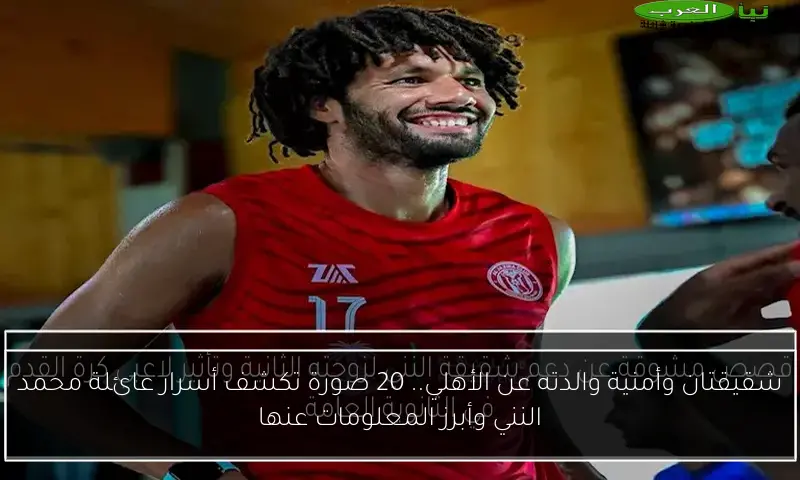 شقيقتان وأمنية والدته عن الأهلي.. 20 صورة تكشف أسرار عائلة محمد النني وأبرز المعلومات عنها