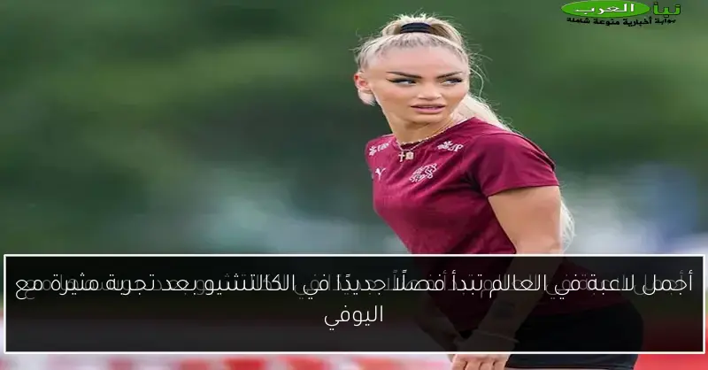 أجمل لاعبة في العالم تبدأ فصلًا جديدًا في الكالتشيو بعد تجربة مثيرة مع اليوفي