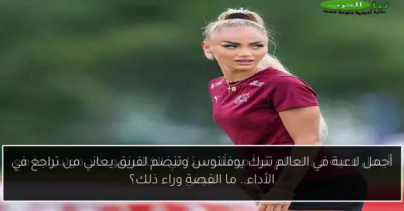 أجمل لاعبة في العالم تترك يوفنتوس وتنضم لفريق يعاني من تراجع في الأداء.. ما القصة وراء ذلك؟