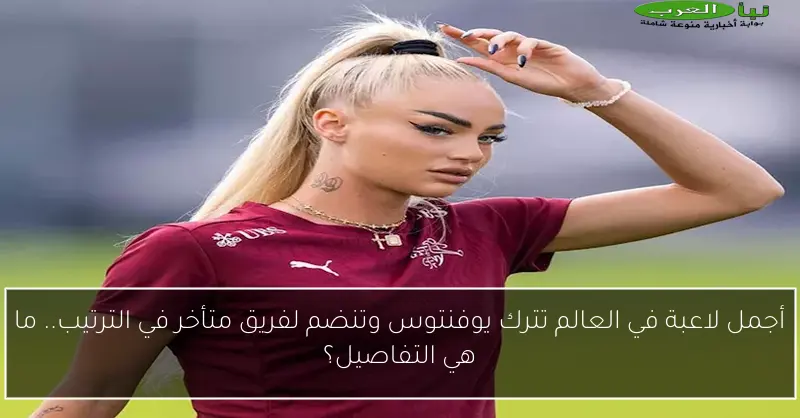أجمل لاعبة في العالم تترك يوفنتوس وتنضم لفريق متأخر في الترتيب.. ما هي التفاصيل؟