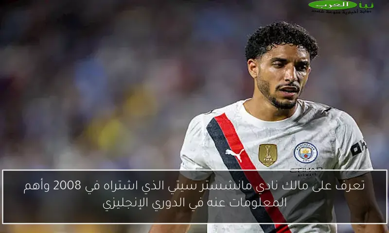 تعرف على مالك نادي مانشستر سيتي الذي اشتراه في 2008 وأهم المعلومات عنه في الدوري الإنجليزي