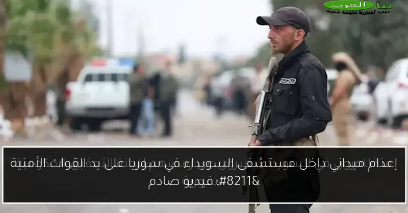 إعدام ميداني داخل مستشفى السويداء في سوريا على يد القوات الأمنية – فيديو صادم