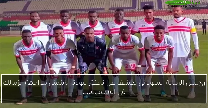 رئيس الزمالة السوداني يكشف عن تحقق نبوءته ويتمنى مواجهة الزمالك في المجموعات