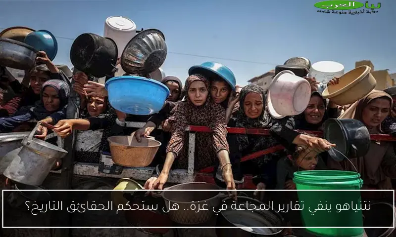 نتنياهو ينفي تقارير المجاعة في غزة.. هل ستحكم الحقائق التاريخ؟