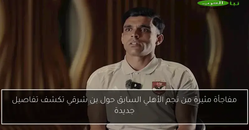 مفاجأة مثيرة من نجم الأهلي السابق حول بن شرقي تكشف تفاصيل جديدة