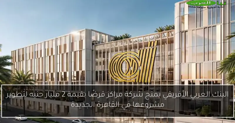 البنك العربي الأفريقي يمنح شركة مراكز قرضًا بقيمة 2 مليار جنيه لتطوير مشروعها في القاهرة الجديدة