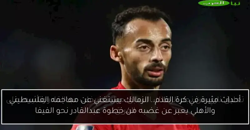 أحداث مثيرة في كرة القدم.. الزمالك يستغني عن مهاجمه الفلسطيني والأهلي يعبر عن غضبه من خطوة عبدالقادر نحو الفيفا