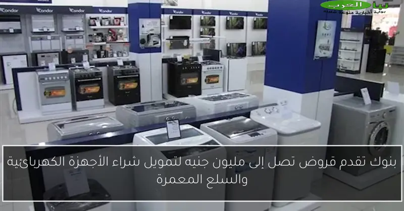 بنوك تقدم قروض تصل إلى مليون جنيه لتمويل شراء الأجهزة الكهربائية والسلع المعمرة