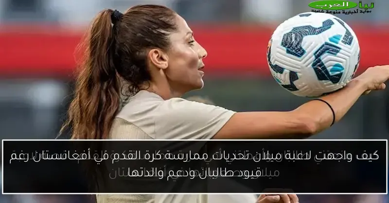 كيف واجهت لاعبة ميلان تحديات ممارسة كرة القدم في أفغانستان رغم قيود طالبان ودعم والدتها