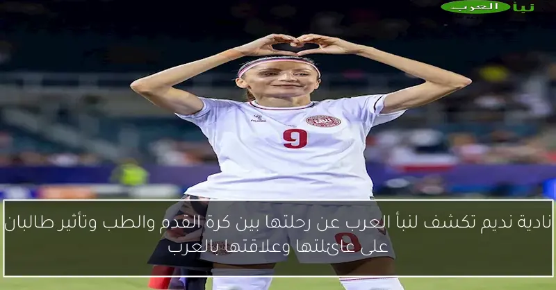 نادية نديم تكشف لنبأ العرب عن رحلتها بين كرة القدم والطب وتأثير طالبان على عائلتها وعلاقتها بالعرب