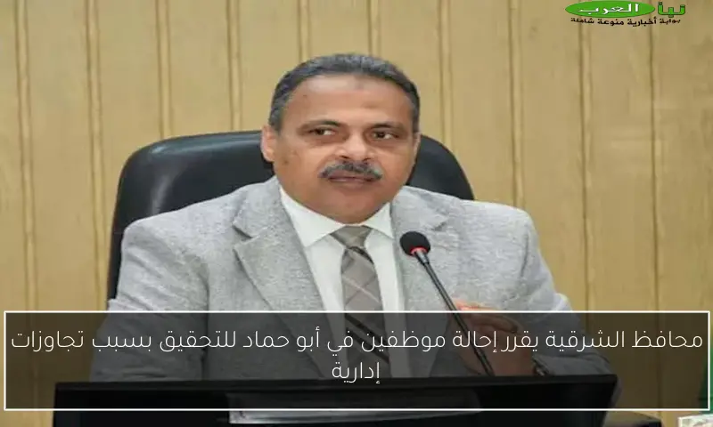 محافظ الشرقية يقرر إحالة موظفين في أبو حماد للتحقيق بسبب تجاوزات إدارية
