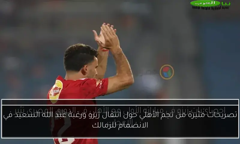تصريحات مثيرة من نجم الأهلي حول انتقال زيزو ورغبة عبد الله السعيد في الانضمام للزمالك
